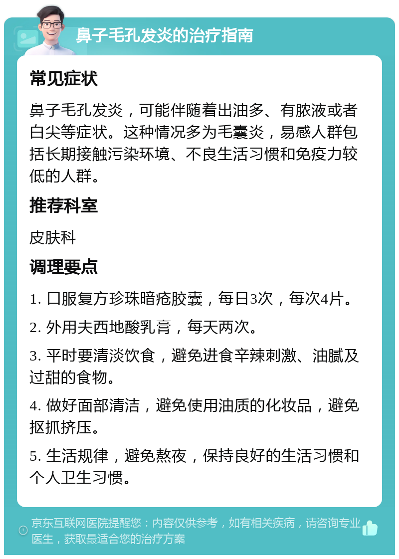 鼻子毛孔发炎的治疗指南 常见症状 鼻子毛孔发炎，可能伴随着出油多、有脓液或者白尖等症状。这种情况多为毛囊炎，易感人群包括长期接触污染环境、不良生活习惯和免疫力较低的人群。 推荐科室 皮肤科 调理要点 1. 口服复方珍珠暗疮胶囊，每日3次，每次4片。 2. 外用夫西地酸乳膏，每天两次。 3. 平时要清淡饮食，避免进食辛辣刺激、油腻及过甜的食物。 4. 做好面部清洁，避免使用油质的化妆品，避免抠抓挤压。 5. 生活规律，避免熬夜，保持良好的生活习惯和个人卫生习惯。