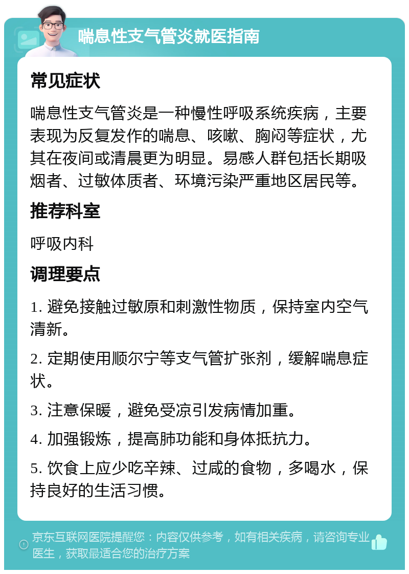 喘息性支气管炎就医指南 常见症状 喘息性支气管炎是一种慢性呼吸系统疾病，主要表现为反复发作的喘息、咳嗽、胸闷等症状，尤其在夜间或清晨更为明显。易感人群包括长期吸烟者、过敏体质者、环境污染严重地区居民等。 推荐科室 呼吸内科 调理要点 1. 避免接触过敏原和刺激性物质，保持室内空气清新。 2. 定期使用顺尔宁等支气管扩张剂，缓解喘息症状。 3. 注意保暖，避免受凉引发病情加重。 4. 加强锻炼，提高肺功能和身体抵抗力。 5. 饮食上应少吃辛辣、过咸的食物，多喝水，保持良好的生活习惯。