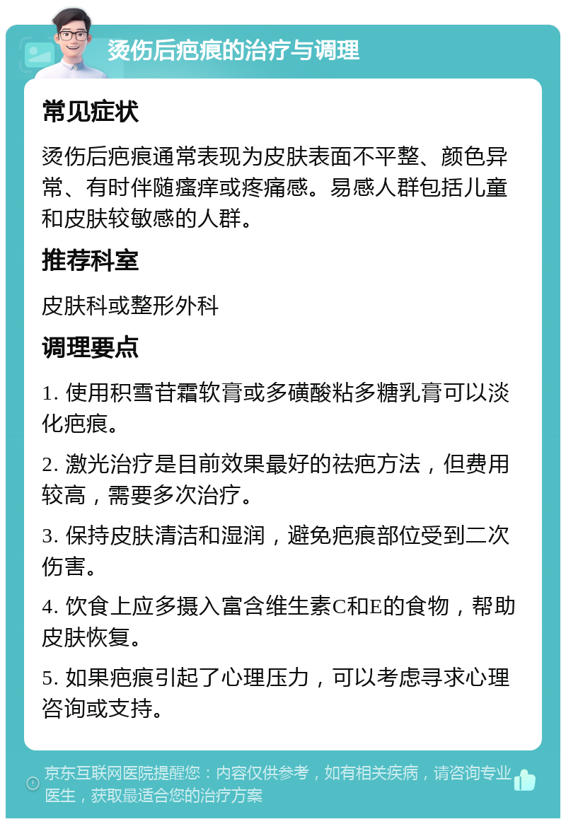 烫伤后疤痕的治疗与调理 常见症状 烫伤后疤痕通常表现为皮肤表面不平整、颜色异常、有时伴随瘙痒或疼痛感。易感人群包括儿童和皮肤较敏感的人群。 推荐科室 皮肤科或整形外科 调理要点 1. 使用积雪苷霜软膏或多磺酸粘多糖乳膏可以淡化疤痕。 2. 激光治疗是目前效果最好的祛疤方法，但费用较高，需要多次治疗。 3. 保持皮肤清洁和湿润，避免疤痕部位受到二次伤害。 4. 饮食上应多摄入富含维生素C和E的食物，帮助皮肤恢复。 5. 如果疤痕引起了心理压力，可以考虑寻求心理咨询或支持。