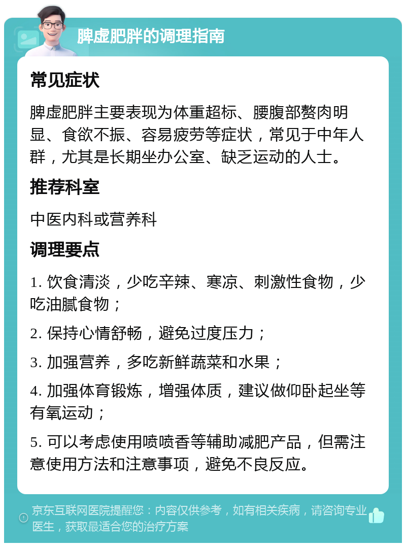 脾虚肥胖的调理指南 常见症状 脾虚肥胖主要表现为体重超标、腰腹部赘肉明显、食欲不振、容易疲劳等症状，常见于中年人群，尤其是长期坐办公室、缺乏运动的人士。 推荐科室 中医内科或营养科 调理要点 1. 饮食清淡，少吃辛辣、寒凉、刺激性食物，少吃油腻食物； 2. 保持心情舒畅，避免过度压力； 3. 加强营养，多吃新鲜蔬菜和水果； 4. 加强体育锻炼，增强体质，建议做仰卧起坐等有氧运动； 5. 可以考虑使用喷喷香等辅助减肥产品，但需注意使用方法和注意事项，避免不良反应。