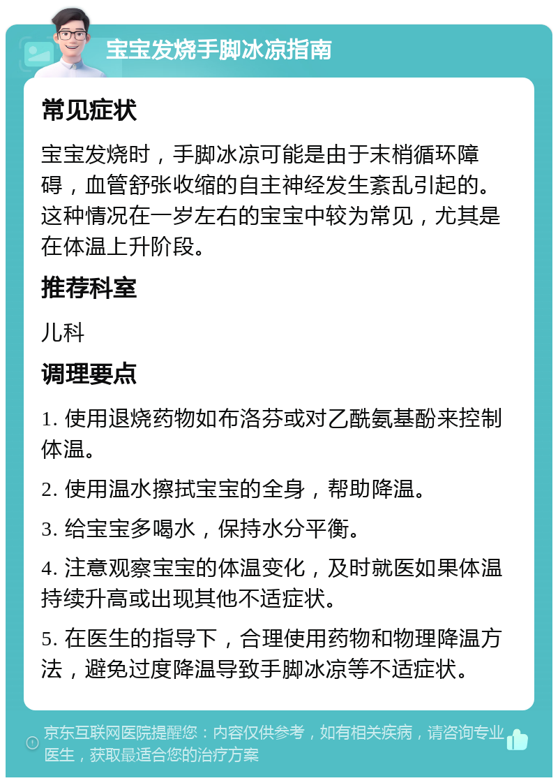 宝宝发烧手脚冰凉指南 常见症状 宝宝发烧时，手脚冰凉可能是由于末梢循环障碍，血管舒张收缩的自主神经发生紊乱引起的。这种情况在一岁左右的宝宝中较为常见，尤其是在体温上升阶段。 推荐科室 儿科 调理要点 1. 使用退烧药物如布洛芬或对乙酰氨基酚来控制体温。 2. 使用温水擦拭宝宝的全身，帮助降温。 3. 给宝宝多喝水，保持水分平衡。 4. 注意观察宝宝的体温变化，及时就医如果体温持续升高或出现其他不适症状。 5. 在医生的指导下，合理使用药物和物理降温方法，避免过度降温导致手脚冰凉等不适症状。