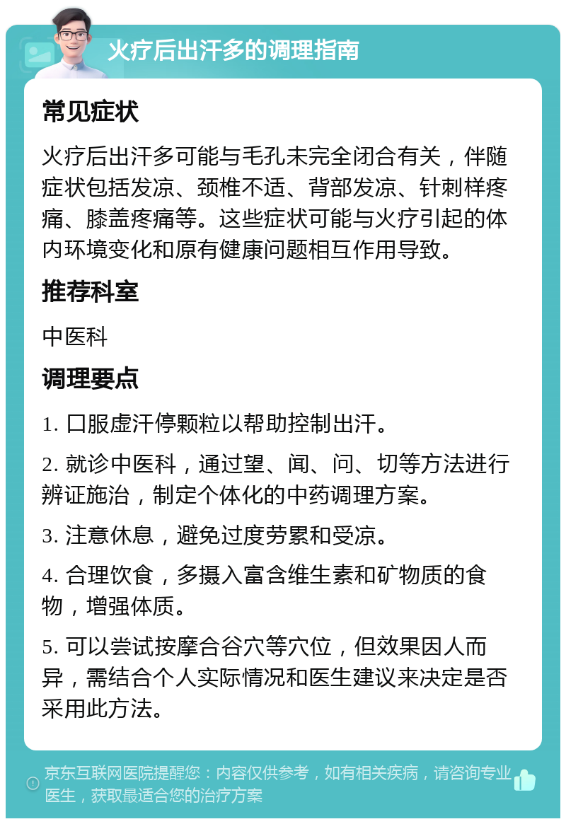 火疗后出汗多的调理指南 常见症状 火疗后出汗多可能与毛孔未完全闭合有关，伴随症状包括发凉、颈椎不适、背部发凉、针刺样疼痛、膝盖疼痛等。这些症状可能与火疗引起的体内环境变化和原有健康问题相互作用导致。 推荐科室 中医科 调理要点 1. 口服虚汗停颗粒以帮助控制出汗。 2. 就诊中医科，通过望、闻、问、切等方法进行辨证施治，制定个体化的中药调理方案。 3. 注意休息，避免过度劳累和受凉。 4. 合理饮食，多摄入富含维生素和矿物质的食物，增强体质。 5. 可以尝试按摩合谷穴等穴位，但效果因人而异，需结合个人实际情况和医生建议来决定是否采用此方法。