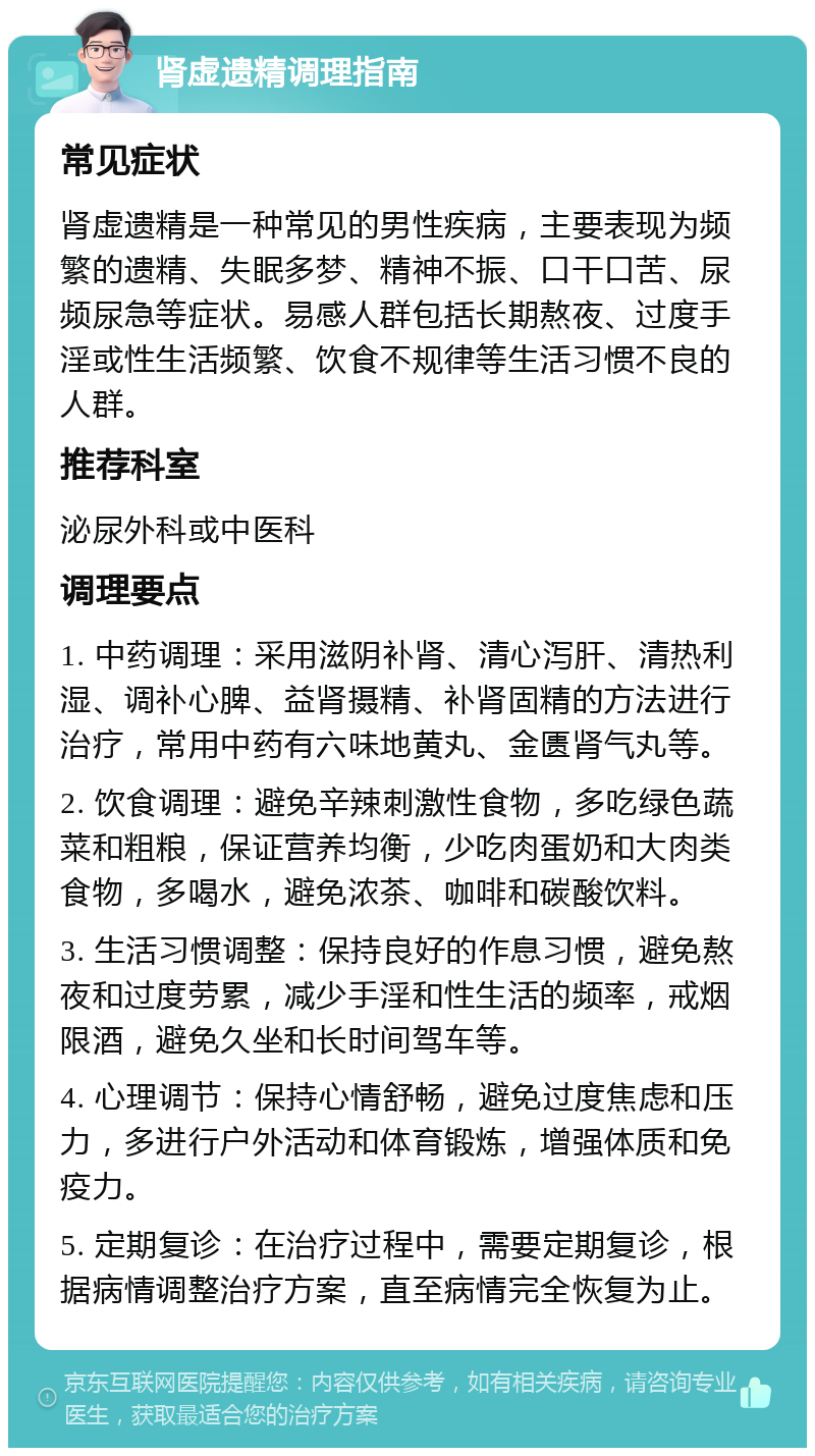 肾虚遗精调理指南 常见症状 肾虚遗精是一种常见的男性疾病，主要表现为频繁的遗精、失眠多梦、精神不振、口干口苦、尿频尿急等症状。易感人群包括长期熬夜、过度手淫或性生活频繁、饮食不规律等生活习惯不良的人群。 推荐科室 泌尿外科或中医科 调理要点 1. 中药调理：采用滋阴补肾、清心泻肝、清热利湿、调补心脾、益肾摄精、补肾固精的方法进行治疗，常用中药有六味地黄丸、金匮肾气丸等。 2. 饮食调理：避免辛辣刺激性食物，多吃绿色蔬菜和粗粮，保证营养均衡，少吃肉蛋奶和大肉类食物，多喝水，避免浓茶、咖啡和碳酸饮料。 3. 生活习惯调整：保持良好的作息习惯，避免熬夜和过度劳累，减少手淫和性生活的频率，戒烟限酒，避免久坐和长时间驾车等。 4. 心理调节：保持心情舒畅，避免过度焦虑和压力，多进行户外活动和体育锻炼，增强体质和免疫力。 5. 定期复诊：在治疗过程中，需要定期复诊，根据病情调整治疗方案，直至病情完全恢复为止。