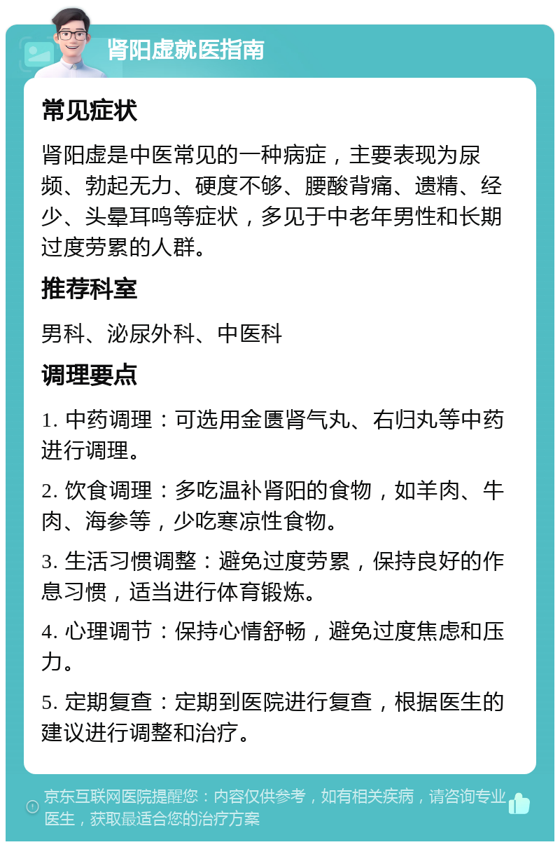 肾阳虚就医指南 常见症状 肾阳虚是中医常见的一种病症，主要表现为尿频、勃起无力、硬度不够、腰酸背痛、遗精、经少、头晕耳鸣等症状，多见于中老年男性和长期过度劳累的人群。 推荐科室 男科、泌尿外科、中医科 调理要点 1. 中药调理：可选用金匮肾气丸、右归丸等中药进行调理。 2. 饮食调理：多吃温补肾阳的食物，如羊肉、牛肉、海参等，少吃寒凉性食物。 3. 生活习惯调整：避免过度劳累，保持良好的作息习惯，适当进行体育锻炼。 4. 心理调节：保持心情舒畅，避免过度焦虑和压力。 5. 定期复查：定期到医院进行复查，根据医生的建议进行调整和治疗。