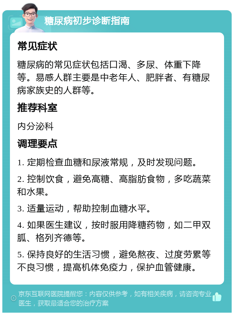 糖尿病初步诊断指南 常见症状 糖尿病的常见症状包括口渴、多尿、体重下降等。易感人群主要是中老年人、肥胖者、有糖尿病家族史的人群等。 推荐科室 内分泌科 调理要点 1. 定期检查血糖和尿液常规，及时发现问题。 2. 控制饮食，避免高糖、高脂肪食物，多吃蔬菜和水果。 3. 适量运动，帮助控制血糖水平。 4. 如果医生建议，按时服用降糖药物，如二甲双胍、格列齐德等。 5. 保持良好的生活习惯，避免熬夜、过度劳累等不良习惯，提高机体免疫力，保护血管健康。