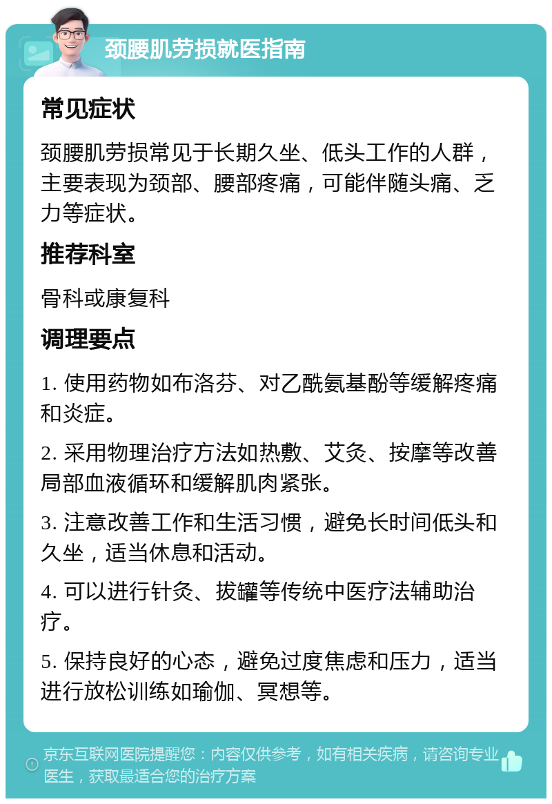 颈腰肌劳损就医指南 常见症状 颈腰肌劳损常见于长期久坐、低头工作的人群，主要表现为颈部、腰部疼痛，可能伴随头痛、乏力等症状。 推荐科室 骨科或康复科 调理要点 1. 使用药物如布洛芬、对乙酰氨基酚等缓解疼痛和炎症。 2. 采用物理治疗方法如热敷、艾灸、按摩等改善局部血液循环和缓解肌肉紧张。 3. 注意改善工作和生活习惯，避免长时间低头和久坐，适当休息和活动。 4. 可以进行针灸、拔罐等传统中医疗法辅助治疗。 5. 保持良好的心态，避免过度焦虑和压力，适当进行放松训练如瑜伽、冥想等。