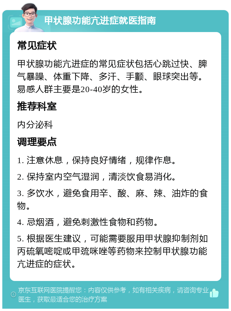 甲状腺功能亢进症就医指南 常见症状 甲状腺功能亢进症的常见症状包括心跳过快、脾气暴躁、体重下降、多汗、手颤、眼球突出等。易感人群主要是20-40岁的女性。 推荐科室 内分泌科 调理要点 1. 注意休息，保持良好情绪，规律作息。 2. 保持室内空气湿润，清淡饮食易消化。 3. 多饮水，避免食用辛、酸、麻、辣、油炸的食物。 4. 忌烟酒，避免刺激性食物和药物。 5. 根据医生建议，可能需要服用甲状腺抑制剂如丙硫氧嘧啶或甲巯咪唑等药物来控制甲状腺功能亢进症的症状。