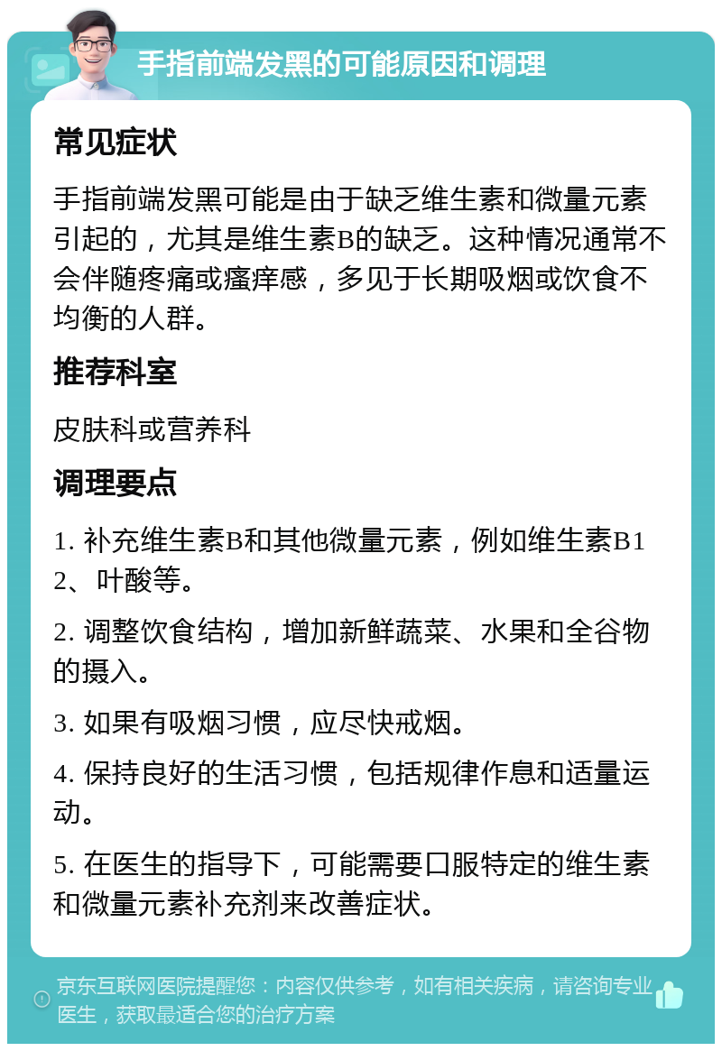 手指前端发黑的可能原因和调理 常见症状 手指前端发黑可能是由于缺乏维生素和微量元素引起的，尤其是维生素B的缺乏。这种情况通常不会伴随疼痛或瘙痒感，多见于长期吸烟或饮食不均衡的人群。 推荐科室 皮肤科或营养科 调理要点 1. 补充维生素B和其他微量元素，例如维生素B12、叶酸等。 2. 调整饮食结构，增加新鲜蔬菜、水果和全谷物的摄入。 3. 如果有吸烟习惯，应尽快戒烟。 4. 保持良好的生活习惯，包括规律作息和适量运动。 5. 在医生的指导下，可能需要口服特定的维生素和微量元素补充剂来改善症状。