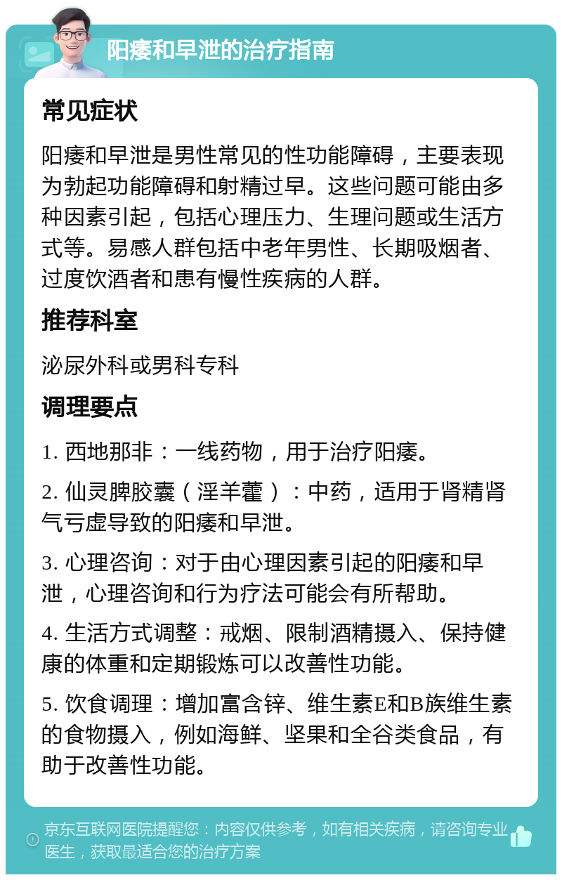 阳痿和早泄的治疗指南 常见症状 阳痿和早泄是男性常见的性功能障碍，主要表现为勃起功能障碍和射精过早。这些问题可能由多种因素引起，包括心理压力、生理问题或生活方式等。易感人群包括中老年男性、长期吸烟者、过度饮酒者和患有慢性疾病的人群。 推荐科室 泌尿外科或男科专科 调理要点 1. 西地那非：一线药物，用于治疗阳痿。 2. 仙灵脾胶囊（淫羊藿）：中药，适用于肾精肾气亏虚导致的阳痿和早泄。 3. 心理咨询：对于由心理因素引起的阳痿和早泄，心理咨询和行为疗法可能会有所帮助。 4. 生活方式调整：戒烟、限制酒精摄入、保持健康的体重和定期锻炼可以改善性功能。 5. 饮食调理：增加富含锌、维生素E和B族维生素的食物摄入，例如海鲜、坚果和全谷类食品，有助于改善性功能。