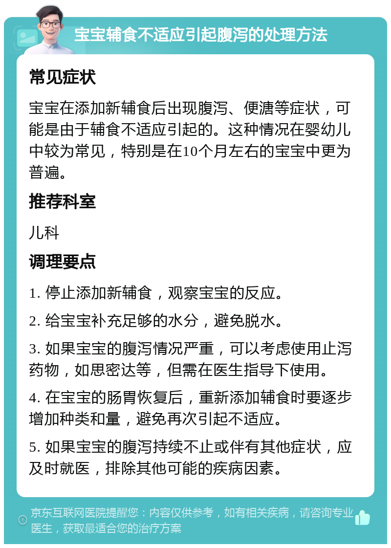 宝宝辅食不适应引起腹泻的处理方法 常见症状 宝宝在添加新辅食后出现腹泻、便溏等症状，可能是由于辅食不适应引起的。这种情况在婴幼儿中较为常见，特别是在10个月左右的宝宝中更为普遍。 推荐科室 儿科 调理要点 1. 停止添加新辅食，观察宝宝的反应。 2. 给宝宝补充足够的水分，避免脱水。 3. 如果宝宝的腹泻情况严重，可以考虑使用止泻药物，如思密达等，但需在医生指导下使用。 4. 在宝宝的肠胃恢复后，重新添加辅食时要逐步增加种类和量，避免再次引起不适应。 5. 如果宝宝的腹泻持续不止或伴有其他症状，应及时就医，排除其他可能的疾病因素。