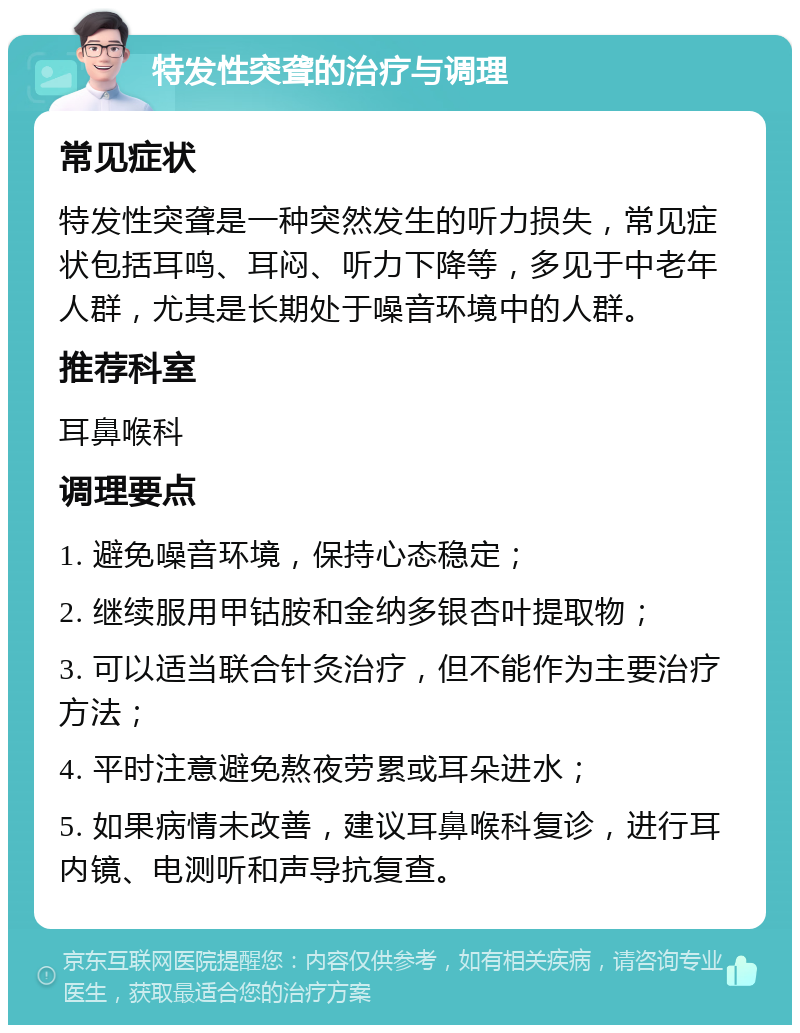 特发性突聋的治疗与调理 常见症状 特发性突聋是一种突然发生的听力损失，常见症状包括耳鸣、耳闷、听力下降等，多见于中老年人群，尤其是长期处于噪音环境中的人群。 推荐科室 耳鼻喉科 调理要点 1. 避免噪音环境，保持心态稳定； 2. 继续服用甲钴胺和金纳多银杏叶提取物； 3. 可以适当联合针灸治疗，但不能作为主要治疗方法； 4. 平时注意避免熬夜劳累或耳朵进水； 5. 如果病情未改善，建议耳鼻喉科复诊，进行耳内镜、电测听和声导抗复查。