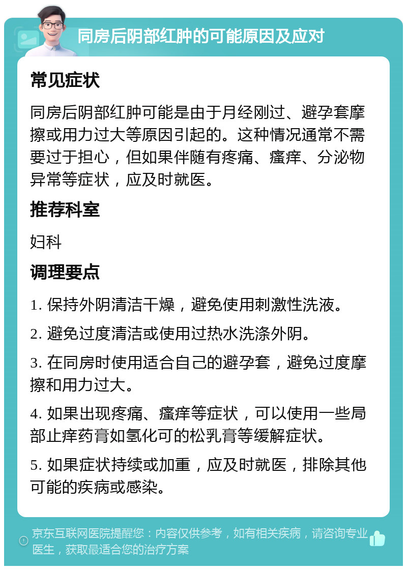 同房后阴部红肿的可能原因及应对 常见症状 同房后阴部红肿可能是由于月经刚过、避孕套摩擦或用力过大等原因引起的。这种情况通常不需要过于担心，但如果伴随有疼痛、瘙痒、分泌物异常等症状，应及时就医。 推荐科室 妇科 调理要点 1. 保持外阴清洁干燥，避免使用刺激性洗液。 2. 避免过度清洁或使用过热水洗涤外阴。 3. 在同房时使用适合自己的避孕套，避免过度摩擦和用力过大。 4. 如果出现疼痛、瘙痒等症状，可以使用一些局部止痒药膏如氢化可的松乳膏等缓解症状。 5. 如果症状持续或加重，应及时就医，排除其他可能的疾病或感染。