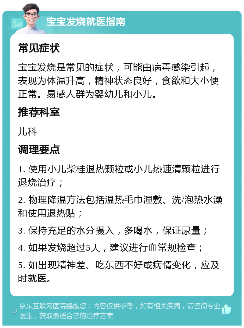 宝宝发烧就医指南 常见症状 宝宝发烧是常见的症状，可能由病毒感染引起，表现为体温升高，精神状态良好，食欲和大小便正常。易感人群为婴幼儿和小儿。 推荐科室 儿科 调理要点 1. 使用小儿柴桂退热颗粒或小儿热速清颗粒进行退烧治疗； 2. 物理降温方法包括温热毛巾湿敷、洗/泡热水澡和使用退热贴； 3. 保持充足的水分摄入，多喝水，保证尿量； 4. 如果发烧超过5天，建议进行血常规检查； 5. 如出现精神差、吃东西不好或病情变化，应及时就医。