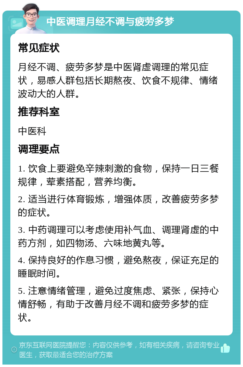 中医调理月经不调与疲劳多梦 常见症状 月经不调、疲劳多梦是中医肾虚调理的常见症状，易感人群包括长期熬夜、饮食不规律、情绪波动大的人群。 推荐科室 中医科 调理要点 1. 饮食上要避免辛辣刺激的食物，保持一日三餐规律，荤素搭配，营养均衡。 2. 适当进行体育锻炼，增强体质，改善疲劳多梦的症状。 3. 中药调理可以考虑使用补气血、调理肾虚的中药方剂，如四物汤、六味地黄丸等。 4. 保持良好的作息习惯，避免熬夜，保证充足的睡眠时间。 5. 注意情绪管理，避免过度焦虑、紧张，保持心情舒畅，有助于改善月经不调和疲劳多梦的症状。