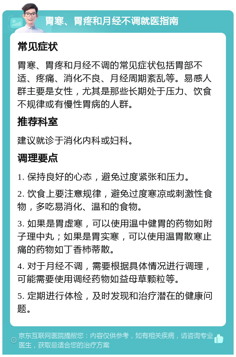 胃寒、胃疼和月经不调就医指南 常见症状 胃寒、胃疼和月经不调的常见症状包括胃部不适、疼痛、消化不良、月经周期紊乱等。易感人群主要是女性，尤其是那些长期处于压力、饮食不规律或有慢性胃病的人群。 推荐科室 建议就诊于消化内科或妇科。 调理要点 1. 保持良好的心态，避免过度紧张和压力。 2. 饮食上要注意规律，避免过度寒凉或刺激性食物，多吃易消化、温和的食物。 3. 如果是胃虚寒，可以使用温中健胃的药物如附子理中丸；如果是胃实寒，可以使用温胃散寒止痛的药物如丁香柿蒂散。 4. 对于月经不调，需要根据具体情况进行调理，可能需要使用调经药物如益母草颗粒等。 5. 定期进行体检，及时发现和治疗潜在的健康问题。