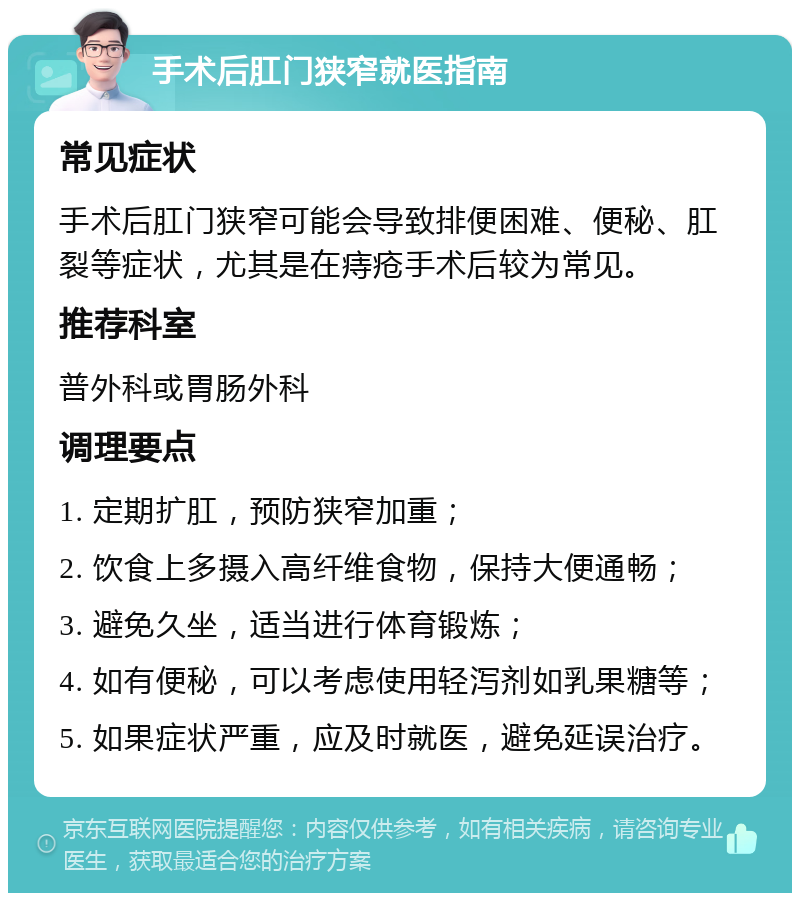 手术后肛门狭窄就医指南 常见症状 手术后肛门狭窄可能会导致排便困难、便秘、肛裂等症状，尤其是在痔疮手术后较为常见。 推荐科室 普外科或胃肠外科 调理要点 1. 定期扩肛，预防狭窄加重； 2. 饮食上多摄入高纤维食物，保持大便通畅； 3. 避免久坐，适当进行体育锻炼； 4. 如有便秘，可以考虑使用轻泻剂如乳果糖等； 5. 如果症状严重，应及时就医，避免延误治疗。