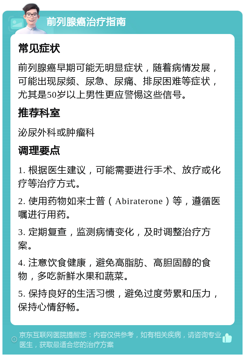 前列腺癌治疗指南 常见症状 前列腺癌早期可能无明显症状，随着病情发展，可能出现尿频、尿急、尿痛、排尿困难等症状，尤其是50岁以上男性更应警惕这些信号。 推荐科室 泌尿外科或肿瘤科 调理要点 1. 根据医生建议，可能需要进行手术、放疗或化疗等治疗方式。 2. 使用药物如来士普（Abiraterone）等，遵循医嘱进行用药。 3. 定期复查，监测病情变化，及时调整治疗方案。 4. 注意饮食健康，避免高脂肪、高胆固醇的食物，多吃新鲜水果和蔬菜。 5. 保持良好的生活习惯，避免过度劳累和压力，保持心情舒畅。