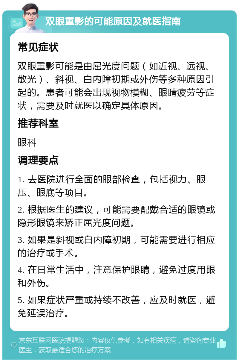 双眼重影的可能原因及就医指南 常见症状 双眼重影可能是由屈光度问题（如近视、远视、散光）、斜视、白内障初期或外伤等多种原因引起的。患者可能会出现视物模糊、眼睛疲劳等症状，需要及时就医以确定具体原因。 推荐科室 眼科 调理要点 1. 去医院进行全面的眼部检查，包括视力、眼压、眼底等项目。 2. 根据医生的建议，可能需要配戴合适的眼镜或隐形眼镜来矫正屈光度问题。 3. 如果是斜视或白内障初期，可能需要进行相应的治疗或手术。 4. 在日常生活中，注意保护眼睛，避免过度用眼和外伤。 5. 如果症状严重或持续不改善，应及时就医，避免延误治疗。