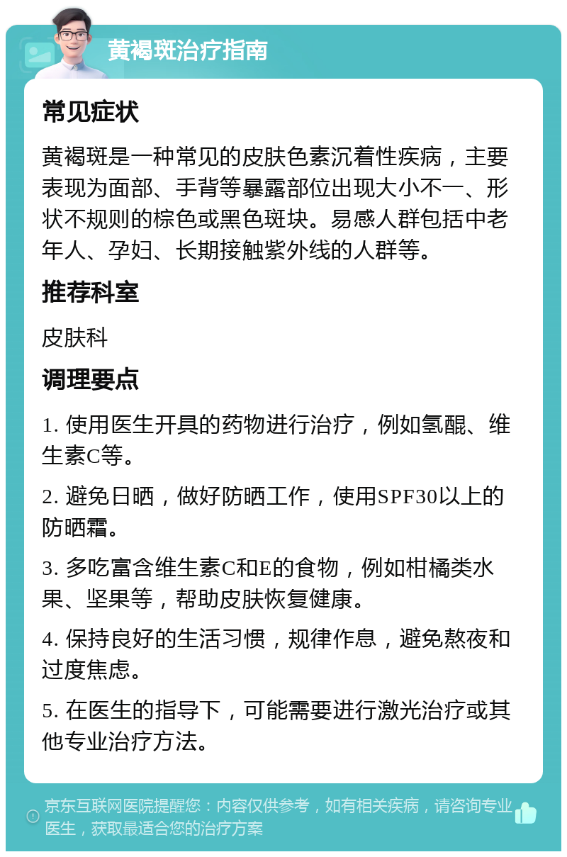 黄褐斑治疗指南 常见症状 黄褐斑是一种常见的皮肤色素沉着性疾病，主要表现为面部、手背等暴露部位出现大小不一、形状不规则的棕色或黑色斑块。易感人群包括中老年人、孕妇、长期接触紫外线的人群等。 推荐科室 皮肤科 调理要点 1. 使用医生开具的药物进行治疗，例如氢醌、维生素C等。 2. 避免日晒，做好防晒工作，使用SPF30以上的防晒霜。 3. 多吃富含维生素C和E的食物，例如柑橘类水果、坚果等，帮助皮肤恢复健康。 4. 保持良好的生活习惯，规律作息，避免熬夜和过度焦虑。 5. 在医生的指导下，可能需要进行激光治疗或其他专业治疗方法。