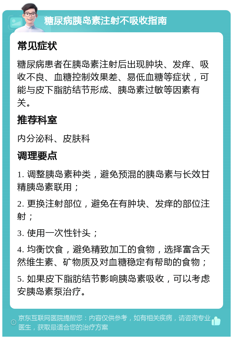 糖尿病胰岛素注射不吸收指南 常见症状 糖尿病患者在胰岛素注射后出现肿块、发痒、吸收不良、血糖控制效果差、易低血糖等症状，可能与皮下脂肪结节形成、胰岛素过敏等因素有关。 推荐科室 内分泌科、皮肤科 调理要点 1. 调整胰岛素种类，避免预混的胰岛素与长效甘精胰岛素联用； 2. 更换注射部位，避免在有肿块、发痒的部位注射； 3. 使用一次性针头； 4. 均衡饮食，避免精致加工的食物，选择富含天然维生素、矿物质及对血糖稳定有帮助的食物； 5. 如果皮下脂肪结节影响胰岛素吸收，可以考虑安胰岛素泵治疗。