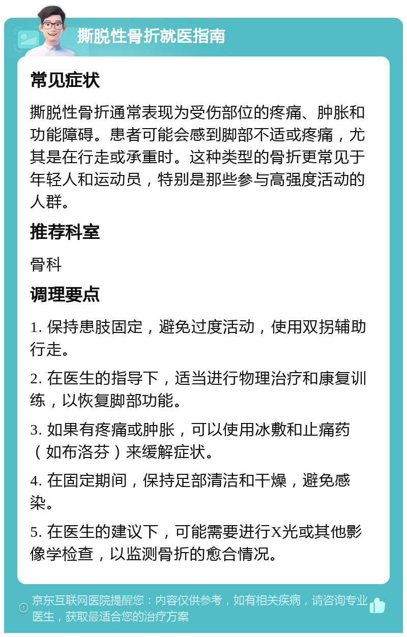 撕脱性骨折就医指南 常见症状 撕脱性骨折通常表现为受伤部位的疼痛、肿胀和功能障碍。患者可能会感到脚部不适或疼痛，尤其是在行走或承重时。这种类型的骨折更常见于年轻人和运动员，特别是那些参与高强度活动的人群。 推荐科室 骨科 调理要点 1. 保持患肢固定，避免过度活动，使用双拐辅助行走。 2. 在医生的指导下，适当进行物理治疗和康复训练，以恢复脚部功能。 3. 如果有疼痛或肿胀，可以使用冰敷和止痛药（如布洛芬）来缓解症状。 4. 在固定期间，保持足部清洁和干燥，避免感染。 5. 在医生的建议下，可能需要进行X光或其他影像学检查，以监测骨折的愈合情况。