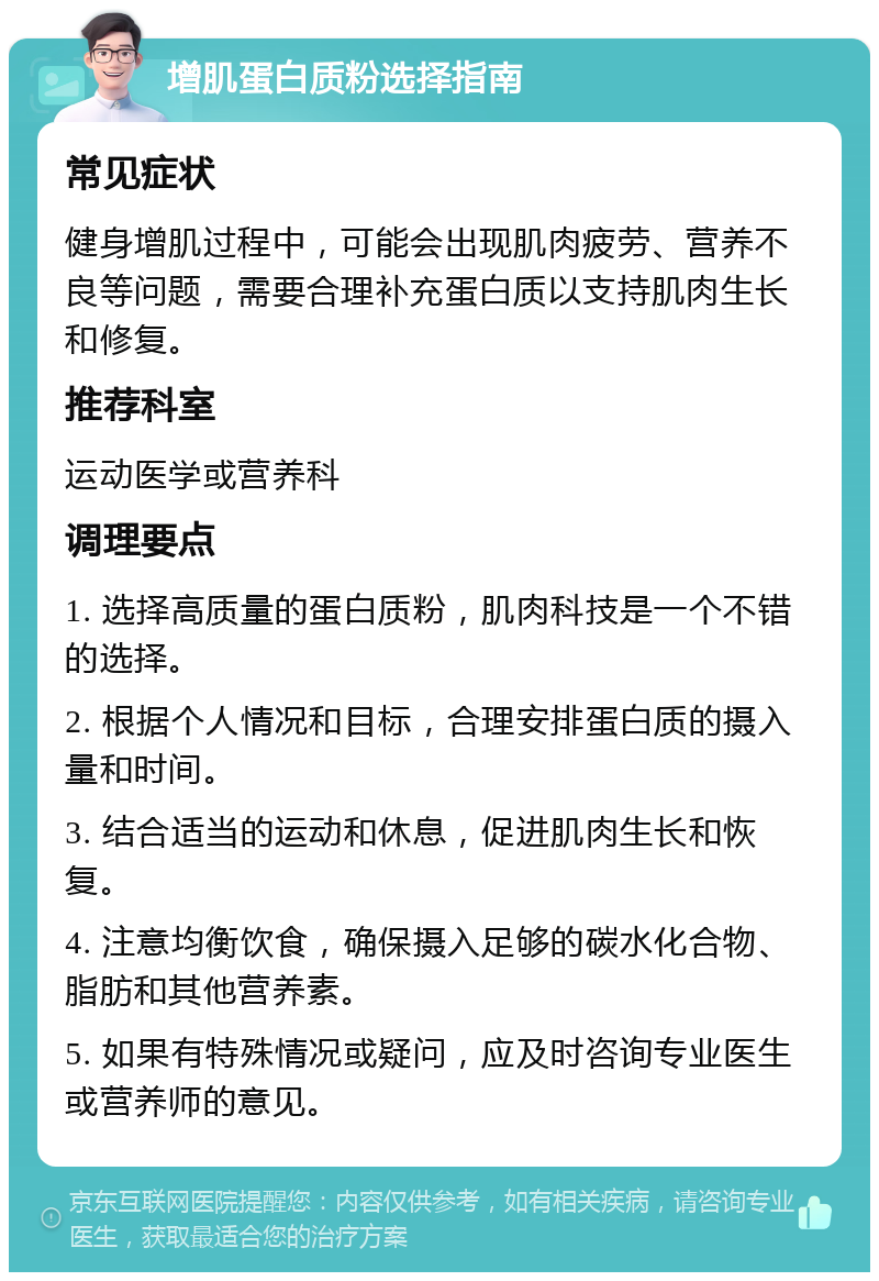 增肌蛋白质粉选择指南 常见症状 健身增肌过程中，可能会出现肌肉疲劳、营养不良等问题，需要合理补充蛋白质以支持肌肉生长和修复。 推荐科室 运动医学或营养科 调理要点 1. 选择高质量的蛋白质粉，肌肉科技是一个不错的选择。 2. 根据个人情况和目标，合理安排蛋白质的摄入量和时间。 3. 结合适当的运动和休息，促进肌肉生长和恢复。 4. 注意均衡饮食，确保摄入足够的碳水化合物、脂肪和其他营养素。 5. 如果有特殊情况或疑问，应及时咨询专业医生或营养师的意见。