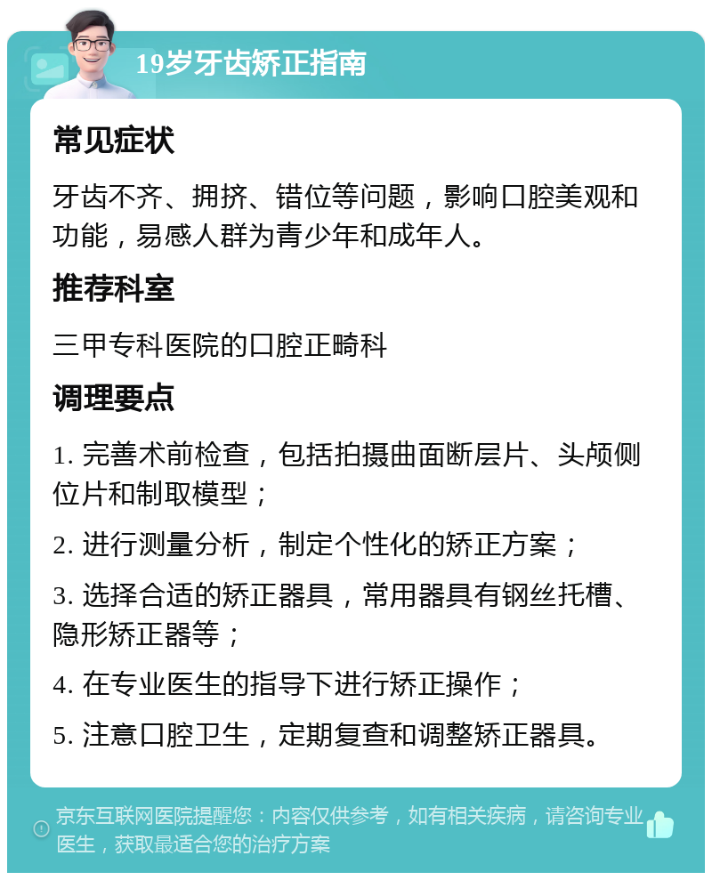 19岁牙齿矫正指南 常见症状 牙齿不齐、拥挤、错位等问题，影响口腔美观和功能，易感人群为青少年和成年人。 推荐科室 三甲专科医院的口腔正畸科 调理要点 1. 完善术前检查，包括拍摄曲面断层片、头颅侧位片和制取模型； 2. 进行测量分析，制定个性化的矫正方案； 3. 选择合适的矫正器具，常用器具有钢丝托槽、隐形矫正器等； 4. 在专业医生的指导下进行矫正操作； 5. 注意口腔卫生，定期复查和调整矫正器具。