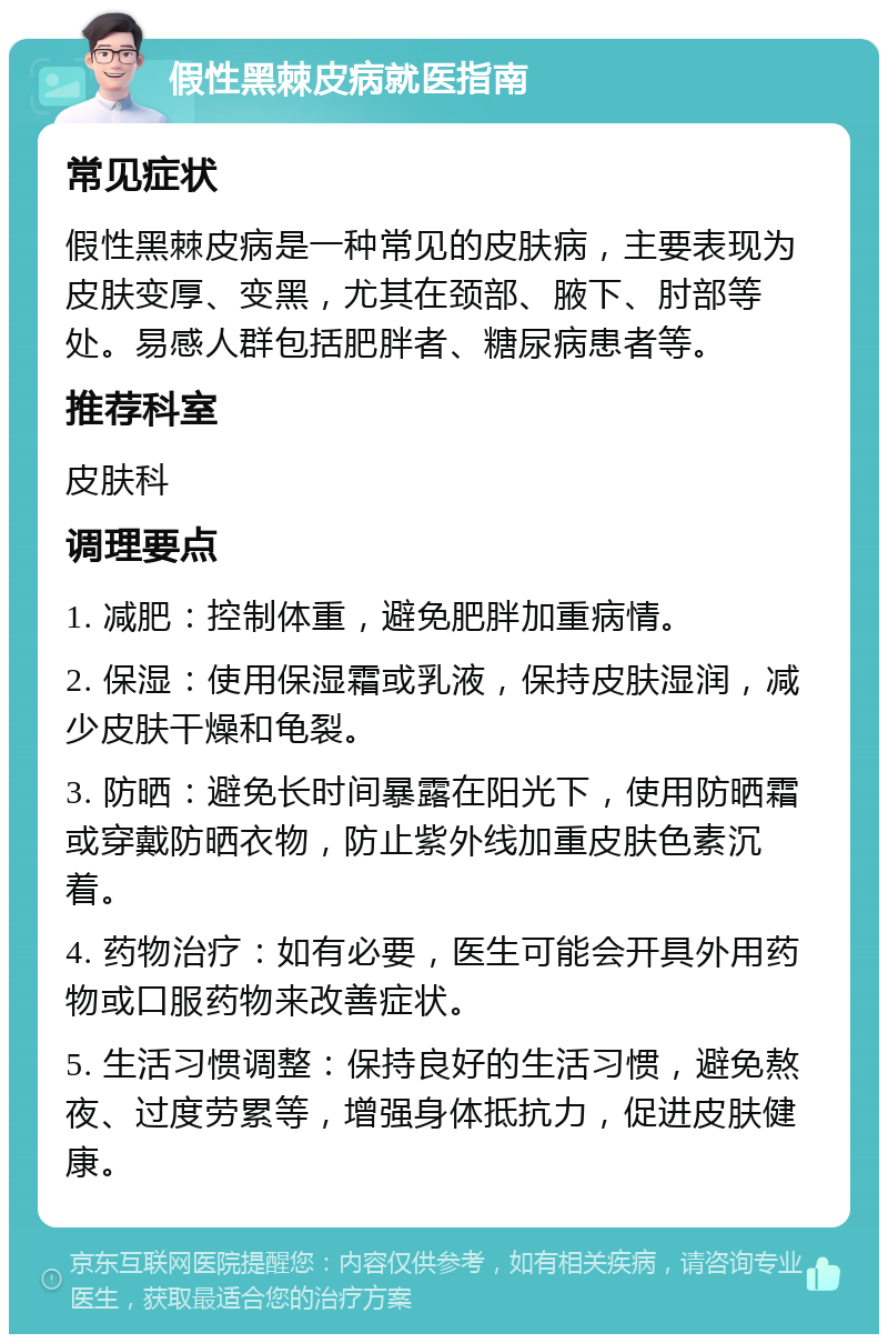 假性黑棘皮病就医指南 常见症状 假性黑棘皮病是一种常见的皮肤病，主要表现为皮肤变厚、变黑，尤其在颈部、腋下、肘部等处。易感人群包括肥胖者、糖尿病患者等。 推荐科室 皮肤科 调理要点 1. 减肥：控制体重，避免肥胖加重病情。 2. 保湿：使用保湿霜或乳液，保持皮肤湿润，减少皮肤干燥和龟裂。 3. 防晒：避免长时间暴露在阳光下，使用防晒霜或穿戴防晒衣物，防止紫外线加重皮肤色素沉着。 4. 药物治疗：如有必要，医生可能会开具外用药物或口服药物来改善症状。 5. 生活习惯调整：保持良好的生活习惯，避免熬夜、过度劳累等，增强身体抵抗力，促进皮肤健康。