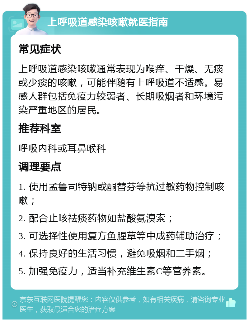 上呼吸道感染咳嗽就医指南 常见症状 上呼吸道感染咳嗽通常表现为喉痒、干燥、无痰或少痰的咳嗽，可能伴随有上呼吸道不适感。易感人群包括免疫力较弱者、长期吸烟者和环境污染严重地区的居民。 推荐科室 呼吸内科或耳鼻喉科 调理要点 1. 使用孟鲁司特钠或酮替芬等抗过敏药物控制咳嗽； 2. 配合止咳祛痰药物如盐酸氨溴索； 3. 可选择性使用复方鱼腥草等中成药辅助治疗； 4. 保持良好的生活习惯，避免吸烟和二手烟； 5. 加强免疫力，适当补充维生素C等营养素。