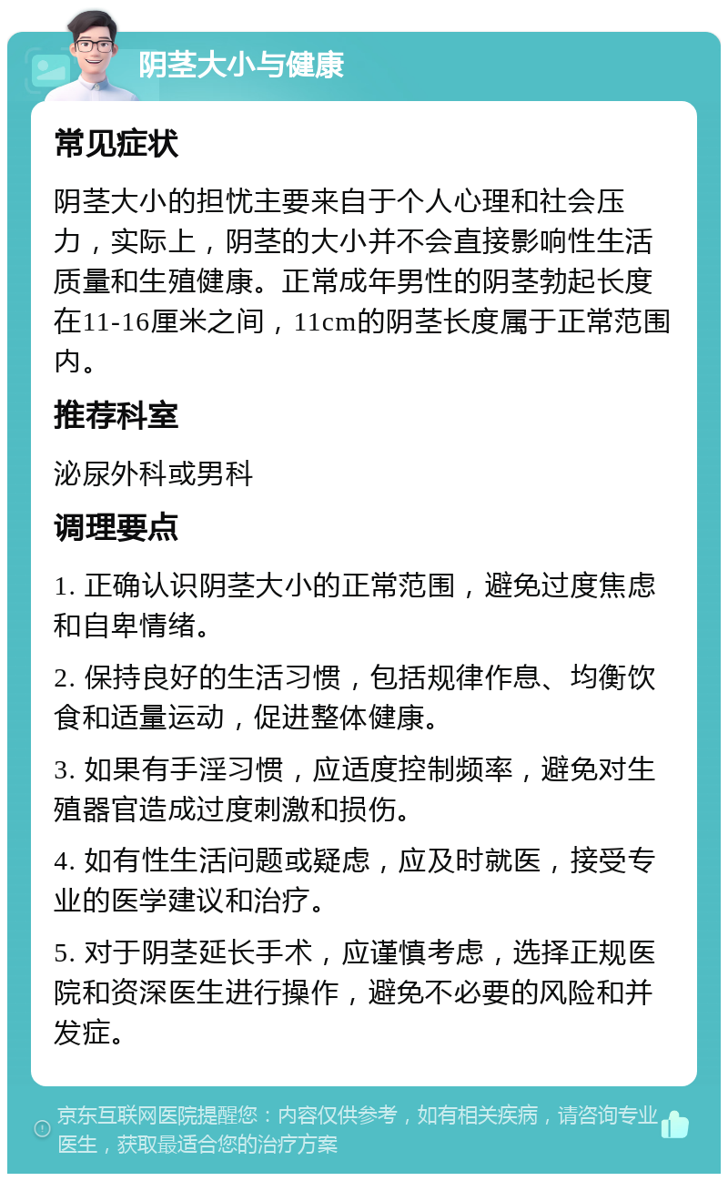 阴茎大小与健康 常见症状 阴茎大小的担忧主要来自于个人心理和社会压力，实际上，阴茎的大小并不会直接影响性生活质量和生殖健康。正常成年男性的阴茎勃起长度在11-16厘米之间，11cm的阴茎长度属于正常范围内。 推荐科室 泌尿外科或男科 调理要点 1. 正确认识阴茎大小的正常范围，避免过度焦虑和自卑情绪。 2. 保持良好的生活习惯，包括规律作息、均衡饮食和适量运动，促进整体健康。 3. 如果有手淫习惯，应适度控制频率，避免对生殖器官造成过度刺激和损伤。 4. 如有性生活问题或疑虑，应及时就医，接受专业的医学建议和治疗。 5. 对于阴茎延长手术，应谨慎考虑，选择正规医院和资深医生进行操作，避免不必要的风险和并发症。