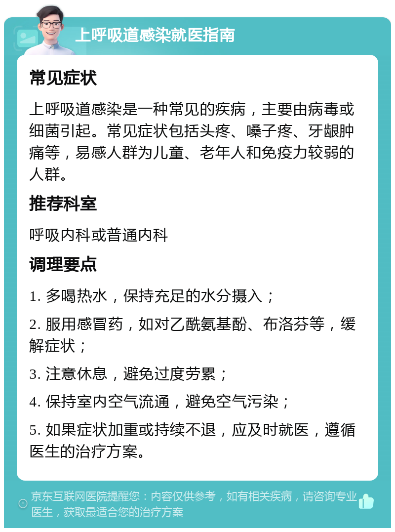 上呼吸道感染就医指南 常见症状 上呼吸道感染是一种常见的疾病，主要由病毒或细菌引起。常见症状包括头疼、嗓子疼、牙龈肿痛等，易感人群为儿童、老年人和免疫力较弱的人群。 推荐科室 呼吸内科或普通内科 调理要点 1. 多喝热水，保持充足的水分摄入； 2. 服用感冒药，如对乙酰氨基酚、布洛芬等，缓解症状； 3. 注意休息，避免过度劳累； 4. 保持室内空气流通，避免空气污染； 5. 如果症状加重或持续不退，应及时就医，遵循医生的治疗方案。