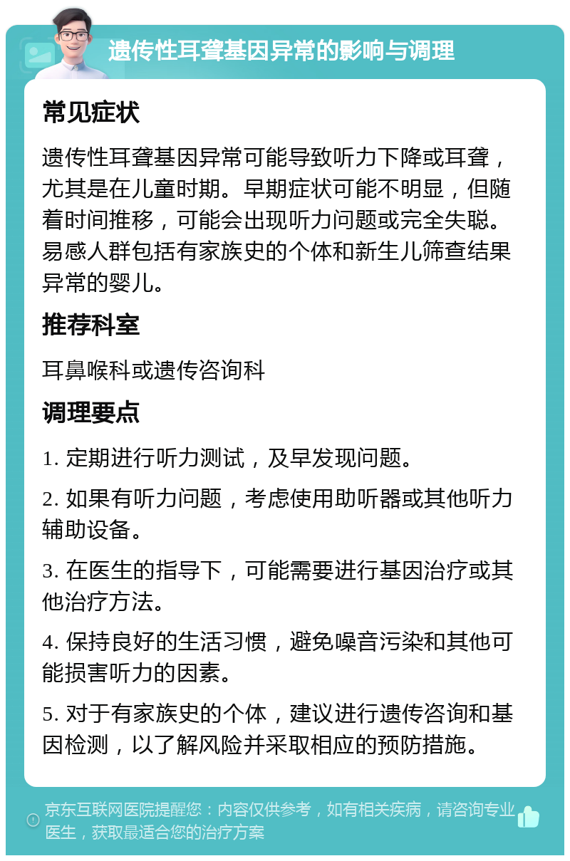 遗传性耳聋基因异常的影响与调理 常见症状 遗传性耳聋基因异常可能导致听力下降或耳聋，尤其是在儿童时期。早期症状可能不明显，但随着时间推移，可能会出现听力问题或完全失聪。易感人群包括有家族史的个体和新生儿筛查结果异常的婴儿。 推荐科室 耳鼻喉科或遗传咨询科 调理要点 1. 定期进行听力测试，及早发现问题。 2. 如果有听力问题，考虑使用助听器或其他听力辅助设备。 3. 在医生的指导下，可能需要进行基因治疗或其他治疗方法。 4. 保持良好的生活习惯，避免噪音污染和其他可能损害听力的因素。 5. 对于有家族史的个体，建议进行遗传咨询和基因检测，以了解风险并采取相应的预防措施。