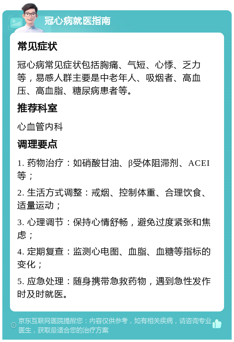 冠心病就医指南 常见症状 冠心病常见症状包括胸痛、气短、心悸、乏力等，易感人群主要是中老年人、吸烟者、高血压、高血脂、糖尿病患者等。 推荐科室 心血管内科 调理要点 1. 药物治疗：如硝酸甘油、β受体阻滞剂、ACEI等； 2. 生活方式调整：戒烟、控制体重、合理饮食、适量运动； 3. 心理调节：保持心情舒畅，避免过度紧张和焦虑； 4. 定期复查：监测心电图、血脂、血糖等指标的变化； 5. 应急处理：随身携带急救药物，遇到急性发作时及时就医。