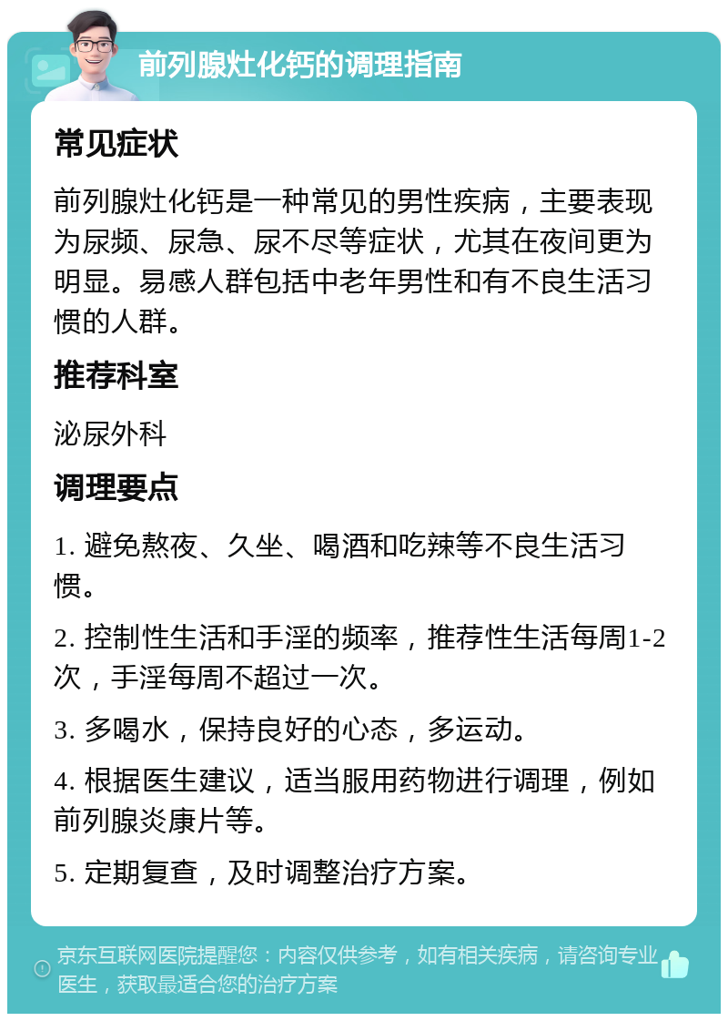 前列腺灶化钙的调理指南 常见症状 前列腺灶化钙是一种常见的男性疾病，主要表现为尿频、尿急、尿不尽等症状，尤其在夜间更为明显。易感人群包括中老年男性和有不良生活习惯的人群。 推荐科室 泌尿外科 调理要点 1. 避免熬夜、久坐、喝酒和吃辣等不良生活习惯。 2. 控制性生活和手淫的频率，推荐性生活每周1-2次，手淫每周不超过一次。 3. 多喝水，保持良好的心态，多运动。 4. 根据医生建议，适当服用药物进行调理，例如前列腺炎康片等。 5. 定期复查，及时调整治疗方案。