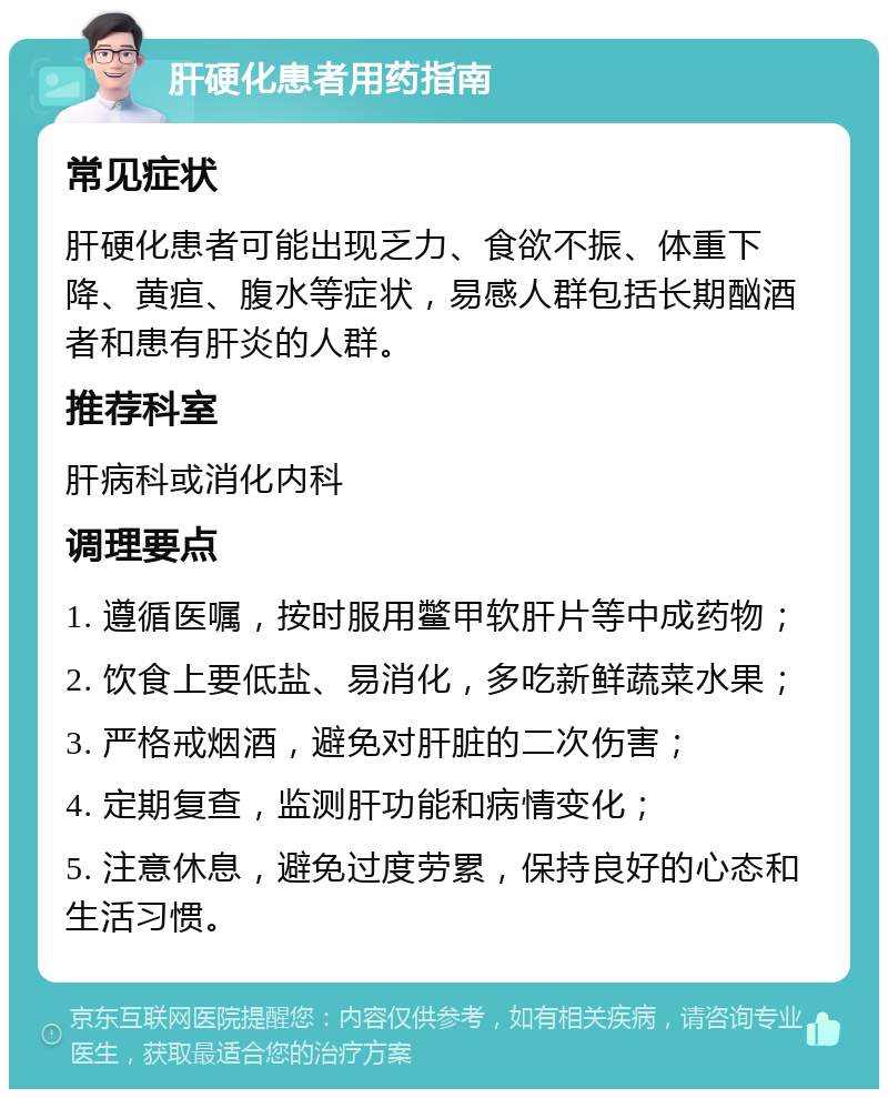 肝硬化患者用药指南 常见症状 肝硬化患者可能出现乏力、食欲不振、体重下降、黄疸、腹水等症状，易感人群包括长期酗酒者和患有肝炎的人群。 推荐科室 肝病科或消化内科 调理要点 1. 遵循医嘱，按时服用鳖甲软肝片等中成药物； 2. 饮食上要低盐、易消化，多吃新鲜蔬菜水果； 3. 严格戒烟酒，避免对肝脏的二次伤害； 4. 定期复查，监测肝功能和病情变化； 5. 注意休息，避免过度劳累，保持良好的心态和生活习惯。