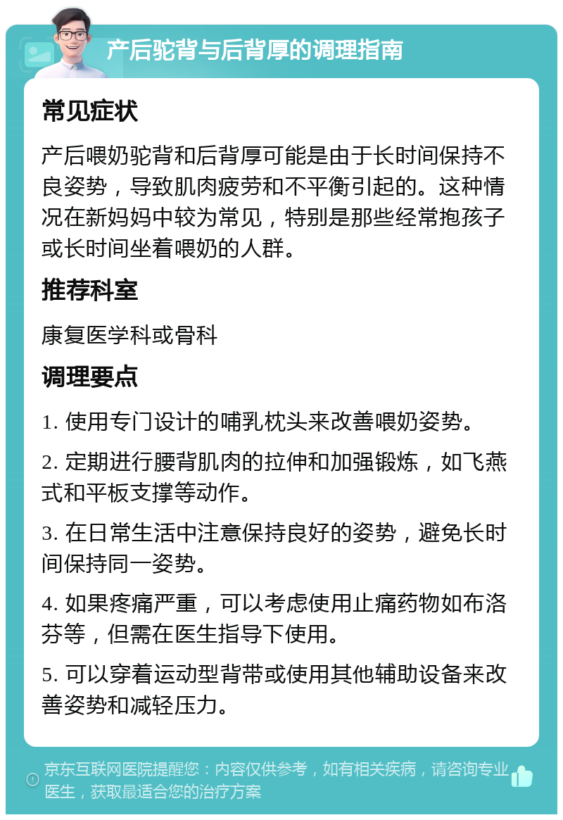 产后驼背与后背厚的调理指南 常见症状 产后喂奶驼背和后背厚可能是由于长时间保持不良姿势，导致肌肉疲劳和不平衡引起的。这种情况在新妈妈中较为常见，特别是那些经常抱孩子或长时间坐着喂奶的人群。 推荐科室 康复医学科或骨科 调理要点 1. 使用专门设计的哺乳枕头来改善喂奶姿势。 2. 定期进行腰背肌肉的拉伸和加强锻炼，如飞燕式和平板支撑等动作。 3. 在日常生活中注意保持良好的姿势，避免长时间保持同一姿势。 4. 如果疼痛严重，可以考虑使用止痛药物如布洛芬等，但需在医生指导下使用。 5. 可以穿着运动型背带或使用其他辅助设备来改善姿势和减轻压力。