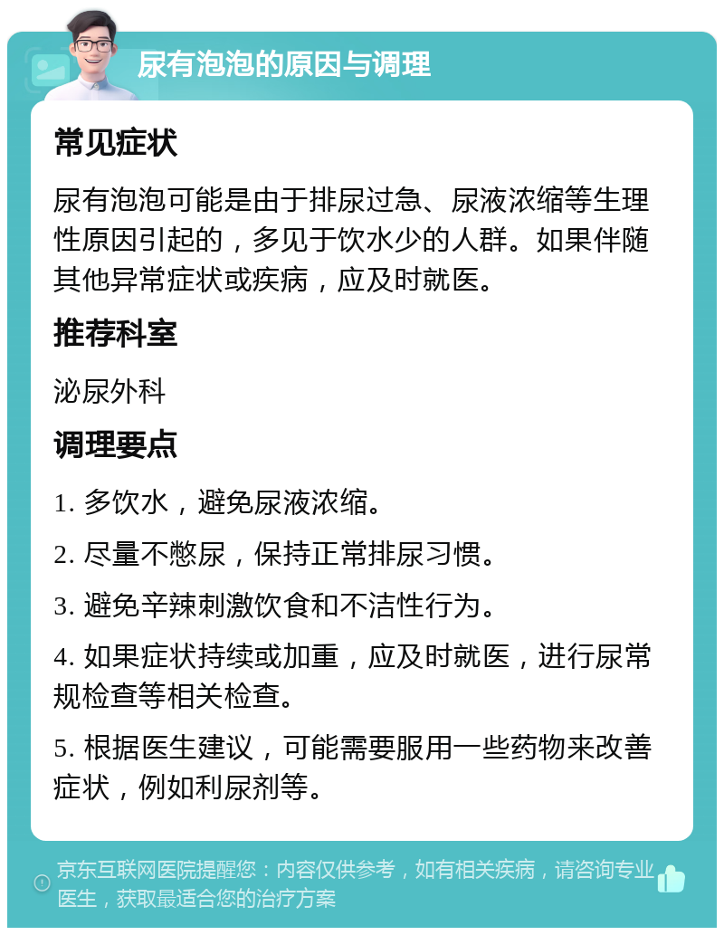 尿有泡泡的原因与调理 常见症状 尿有泡泡可能是由于排尿过急、尿液浓缩等生理性原因引起的，多见于饮水少的人群。如果伴随其他异常症状或疾病，应及时就医。 推荐科室 泌尿外科 调理要点 1. 多饮水，避免尿液浓缩。 2. 尽量不憋尿，保持正常排尿习惯。 3. 避免辛辣刺激饮食和不洁性行为。 4. 如果症状持续或加重，应及时就医，进行尿常规检查等相关检查。 5. 根据医生建议，可能需要服用一些药物来改善症状，例如利尿剂等。