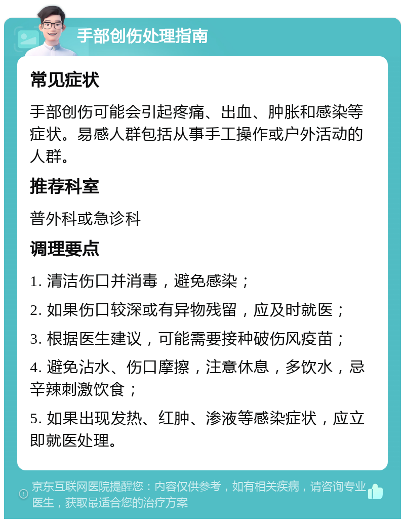 手部创伤处理指南 常见症状 手部创伤可能会引起疼痛、出血、肿胀和感染等症状。易感人群包括从事手工操作或户外活动的人群。 推荐科室 普外科或急诊科 调理要点 1. 清洁伤口并消毒，避免感染； 2. 如果伤口较深或有异物残留，应及时就医； 3. 根据医生建议，可能需要接种破伤风疫苗； 4. 避免沾水、伤口摩擦，注意休息，多饮水，忌辛辣刺激饮食； 5. 如果出现发热、红肿、渗液等感染症状，应立即就医处理。