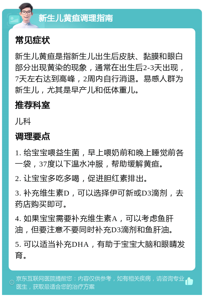 新生儿黄疸调理指南 常见症状 新生儿黄疸是指新生儿出生后皮肤、黏膜和眼白部分出现黄染的现象，通常在出生后2-3天出现，7天左右达到高峰，2周内自行消退。易感人群为新生儿，尤其是早产儿和低体重儿。 推荐科室 儿科 调理要点 1. 给宝宝喂益生菌，早上喂奶前和晚上睡觉前各一袋，37度以下温水冲服，帮助缓解黄疸。 2. 让宝宝多吃多喝，促进胆红素排出。 3. 补充维生素D，可以选择伊可新或D3滴剂，去药店购买即可。 4. 如果宝宝需要补充维生素A，可以考虑鱼肝油，但要注意不要同时补充D3滴剂和鱼肝油。 5. 可以适当补充DHA，有助于宝宝大脑和眼睛发育。