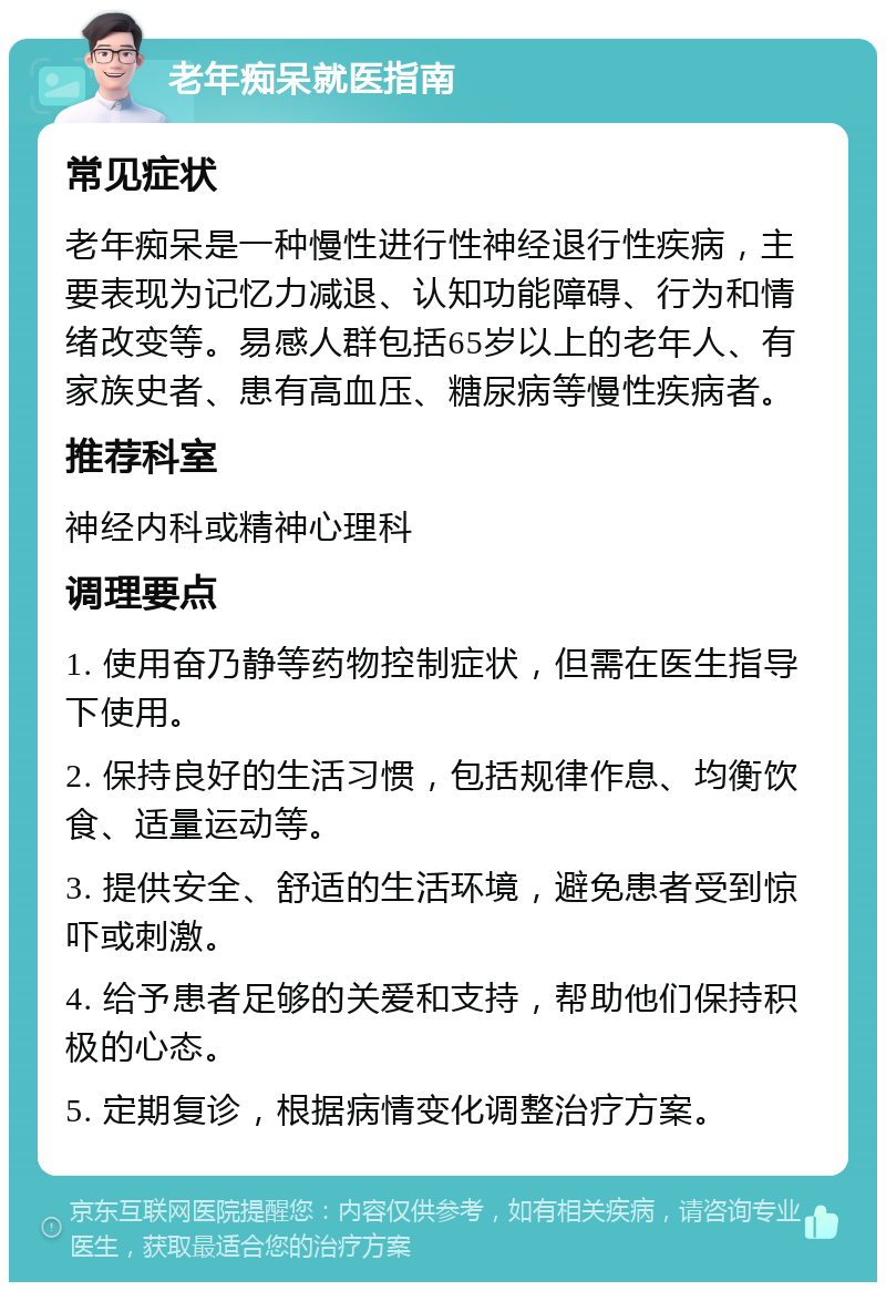 老年痴呆就医指南 常见症状 老年痴呆是一种慢性进行性神经退行性疾病，主要表现为记忆力减退、认知功能障碍、行为和情绪改变等。易感人群包括65岁以上的老年人、有家族史者、患有高血压、糖尿病等慢性疾病者。 推荐科室 神经内科或精神心理科 调理要点 1. 使用奋乃静等药物控制症状，但需在医生指导下使用。 2. 保持良好的生活习惯，包括规律作息、均衡饮食、适量运动等。 3. 提供安全、舒适的生活环境，避免患者受到惊吓或刺激。 4. 给予患者足够的关爱和支持，帮助他们保持积极的心态。 5. 定期复诊，根据病情变化调整治疗方案。