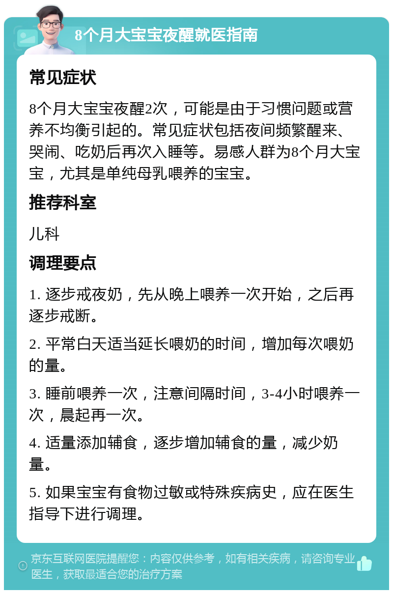 8个月大宝宝夜醒就医指南 常见症状 8个月大宝宝夜醒2次，可能是由于习惯问题或营养不均衡引起的。常见症状包括夜间频繁醒来、哭闹、吃奶后再次入睡等。易感人群为8个月大宝宝，尤其是单纯母乳喂养的宝宝。 推荐科室 儿科 调理要点 1. 逐步戒夜奶，先从晚上喂养一次开始，之后再逐步戒断。 2. 平常白天适当延长喂奶的时间，增加每次喂奶的量。 3. 睡前喂养一次，注意间隔时间，3-4小时喂养一次，晨起再一次。 4. 适量添加辅食，逐步增加辅食的量，减少奶量。 5. 如果宝宝有食物过敏或特殊疾病史，应在医生指导下进行调理。