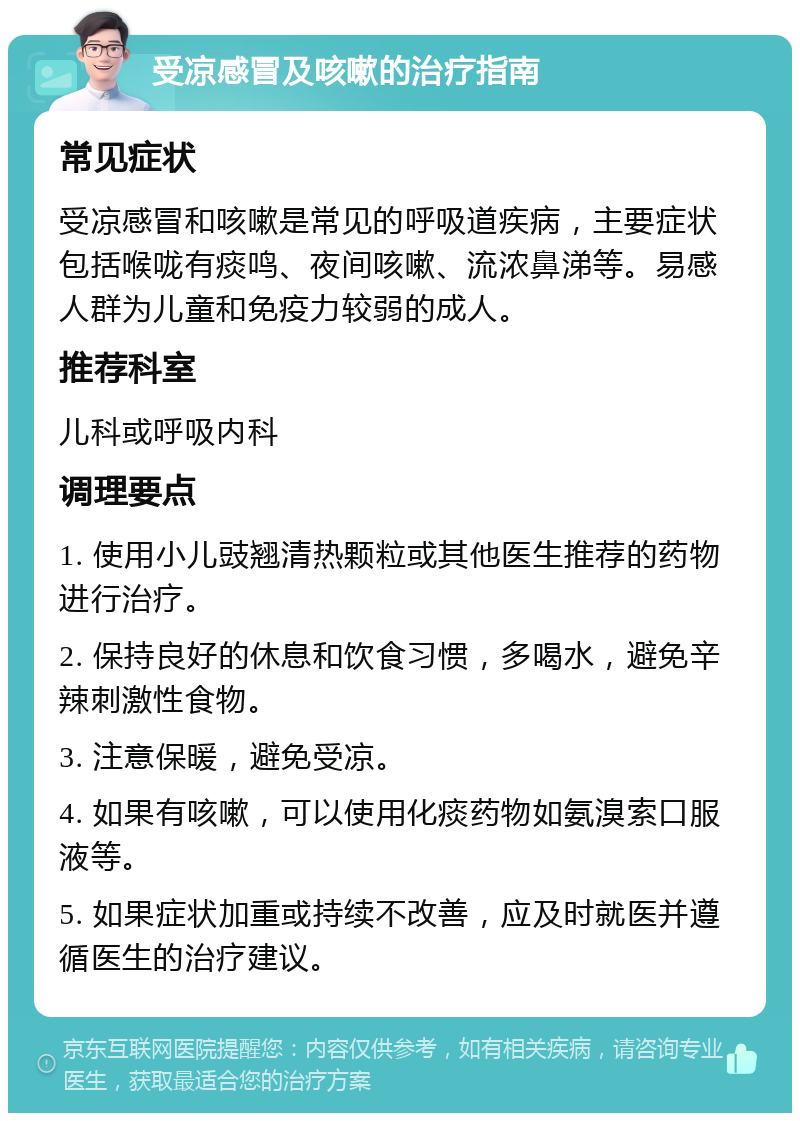 受凉感冒及咳嗽的治疗指南 常见症状 受凉感冒和咳嗽是常见的呼吸道疾病，主要症状包括喉咙有痰鸣、夜间咳嗽、流浓鼻涕等。易感人群为儿童和免疫力较弱的成人。 推荐科室 儿科或呼吸内科 调理要点 1. 使用小儿豉翘清热颗粒或其他医生推荐的药物进行治疗。 2. 保持良好的休息和饮食习惯，多喝水，避免辛辣刺激性食物。 3. 注意保暖，避免受凉。 4. 如果有咳嗽，可以使用化痰药物如氨溴索口服液等。 5. 如果症状加重或持续不改善，应及时就医并遵循医生的治疗建议。