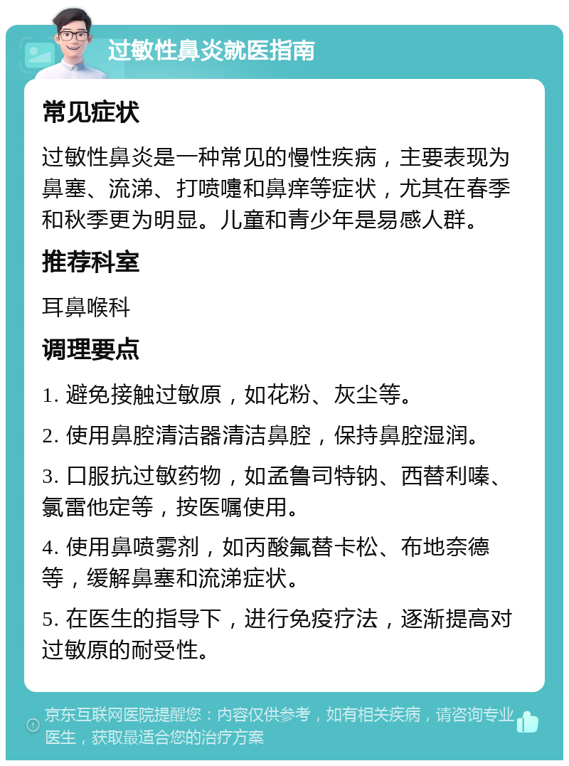 过敏性鼻炎就医指南 常见症状 过敏性鼻炎是一种常见的慢性疾病，主要表现为鼻塞、流涕、打喷嚏和鼻痒等症状，尤其在春季和秋季更为明显。儿童和青少年是易感人群。 推荐科室 耳鼻喉科 调理要点 1. 避免接触过敏原，如花粉、灰尘等。 2. 使用鼻腔清洁器清洁鼻腔，保持鼻腔湿润。 3. 口服抗过敏药物，如孟鲁司特钠、西替利嗪、氯雷他定等，按医嘱使用。 4. 使用鼻喷雾剂，如丙酸氟替卡松、布地奈德等，缓解鼻塞和流涕症状。 5. 在医生的指导下，进行免疫疗法，逐渐提高对过敏原的耐受性。