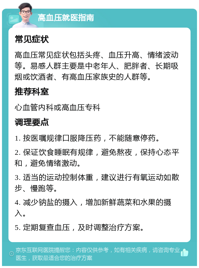 高血压就医指南 常见症状 高血压常见症状包括头疼、血压升高、情绪波动等。易感人群主要是中老年人、肥胖者、长期吸烟或饮酒者、有高血压家族史的人群等。 推荐科室 心血管内科或高血压专科 调理要点 1. 按医嘱规律口服降压药，不能随意停药。 2. 保证饮食睡眠有规律，避免熬夜，保持心态平和，避免情绪激动。 3. 适当的运动控制体重，建议进行有氧运动如散步、慢跑等。 4. 减少钠盐的摄入，增加新鲜蔬菜和水果的摄入。 5. 定期复查血压，及时调整治疗方案。