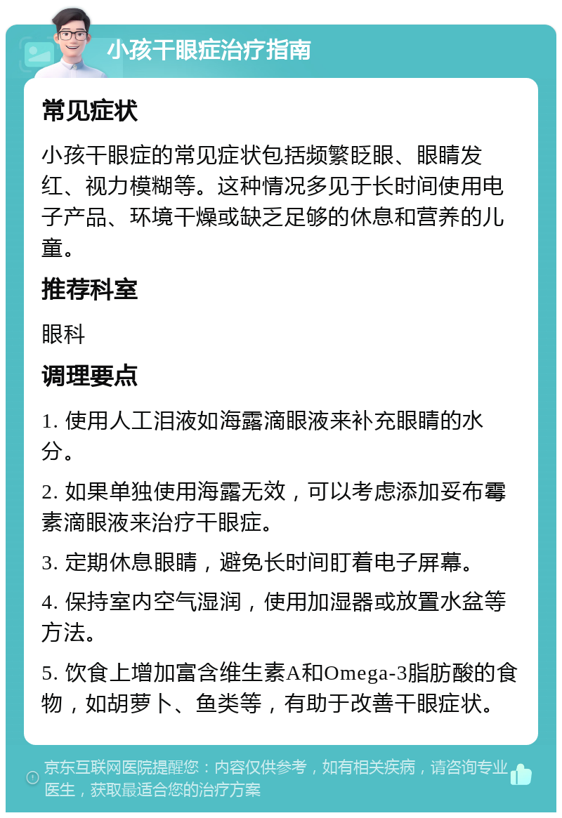 小孩干眼症治疗指南 常见症状 小孩干眼症的常见症状包括频繁眨眼、眼睛发红、视力模糊等。这种情况多见于长时间使用电子产品、环境干燥或缺乏足够的休息和营养的儿童。 推荐科室 眼科 调理要点 1. 使用人工泪液如海露滴眼液来补充眼睛的水分。 2. 如果单独使用海露无效，可以考虑添加妥布霉素滴眼液来治疗干眼症。 3. 定期休息眼睛，避免长时间盯着电子屏幕。 4. 保持室内空气湿润，使用加湿器或放置水盆等方法。 5. 饮食上增加富含维生素A和Omega-3脂肪酸的食物，如胡萝卜、鱼类等，有助于改善干眼症状。