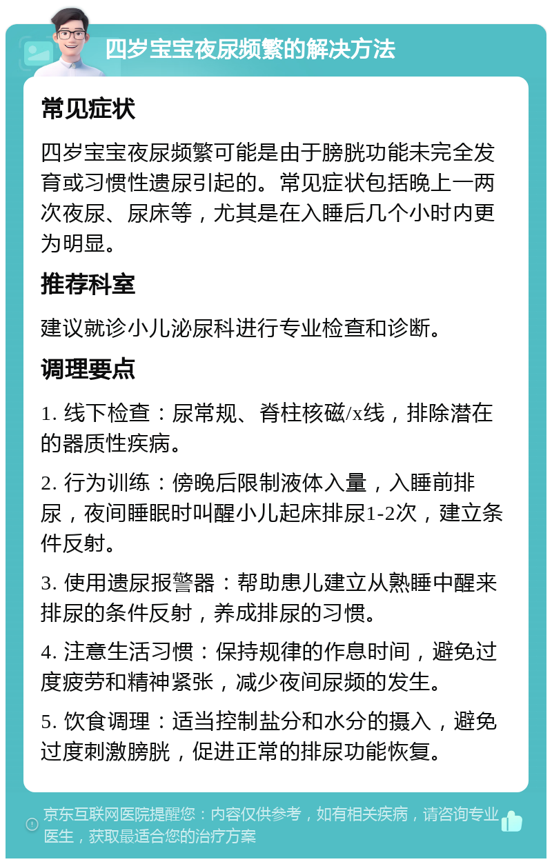 四岁宝宝夜尿频繁的解决方法 常见症状 四岁宝宝夜尿频繁可能是由于膀胱功能未完全发育或习惯性遗尿引起的。常见症状包括晚上一两次夜尿、尿床等，尤其是在入睡后几个小时内更为明显。 推荐科室 建议就诊小儿泌尿科进行专业检查和诊断。 调理要点 1. 线下检查：尿常规、脊柱核磁/x线，排除潜在的器质性疾病。 2. 行为训练：傍晚后限制液体入量，入睡前排尿，夜间睡眠时叫醒小儿起床排尿1-2次，建立条件反射。 3. 使用遗尿报警器：帮助患儿建立从熟睡中醒来排尿的条件反射，养成排尿的习惯。 4. 注意生活习惯：保持规律的作息时间，避免过度疲劳和精神紧张，减少夜间尿频的发生。 5. 饮食调理：适当控制盐分和水分的摄入，避免过度刺激膀胱，促进正常的排尿功能恢复。