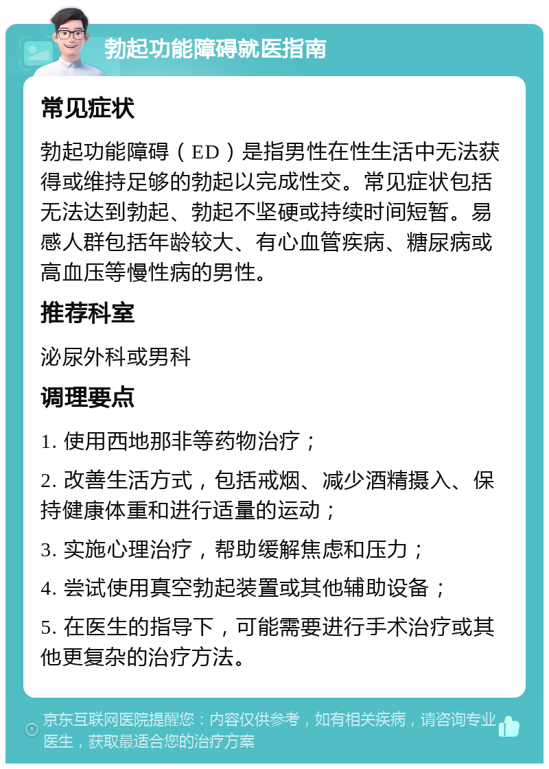 勃起功能障碍就医指南 常见症状 勃起功能障碍（ED）是指男性在性生活中无法获得或维持足够的勃起以完成性交。常见症状包括无法达到勃起、勃起不坚硬或持续时间短暂。易感人群包括年龄较大、有心血管疾病、糖尿病或高血压等慢性病的男性。 推荐科室 泌尿外科或男科 调理要点 1. 使用西地那非等药物治疗； 2. 改善生活方式，包括戒烟、减少酒精摄入、保持健康体重和进行适量的运动； 3. 实施心理治疗，帮助缓解焦虑和压力； 4. 尝试使用真空勃起装置或其他辅助设备； 5. 在医生的指导下，可能需要进行手术治疗或其他更复杂的治疗方法。