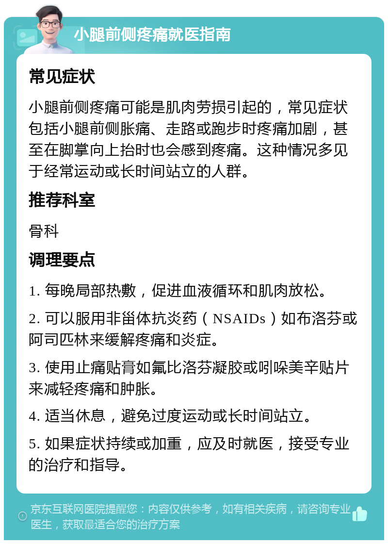 小腿前侧疼痛就医指南 常见症状 小腿前侧疼痛可能是肌肉劳损引起的，常见症状包括小腿前侧胀痛、走路或跑步时疼痛加剧，甚至在脚掌向上抬时也会感到疼痛。这种情况多见于经常运动或长时间站立的人群。 推荐科室 骨科 调理要点 1. 每晚局部热敷，促进血液循环和肌肉放松。 2. 可以服用非甾体抗炎药（NSAIDs）如布洛芬或阿司匹林来缓解疼痛和炎症。 3. 使用止痛贴膏如氟比洛芬凝胶或吲哚美辛贴片来减轻疼痛和肿胀。 4. 适当休息，避免过度运动或长时间站立。 5. 如果症状持续或加重，应及时就医，接受专业的治疗和指导。