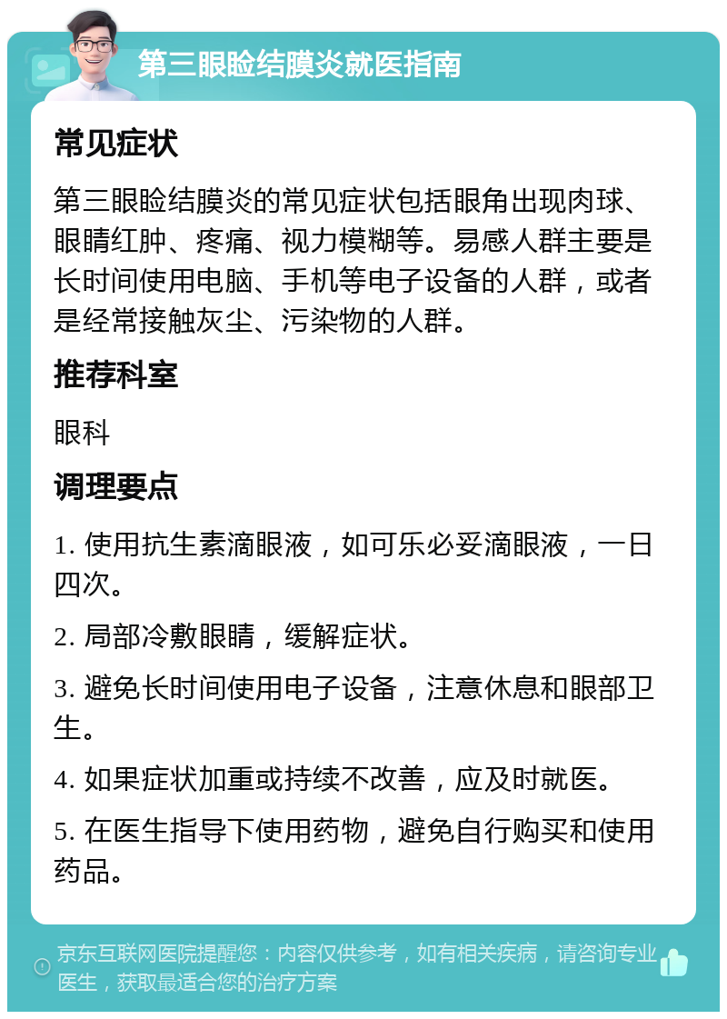 第三眼睑结膜炎就医指南 常见症状 第三眼睑结膜炎的常见症状包括眼角出现肉球、眼睛红肿、疼痛、视力模糊等。易感人群主要是长时间使用电脑、手机等电子设备的人群，或者是经常接触灰尘、污染物的人群。 推荐科室 眼科 调理要点 1. 使用抗生素滴眼液，如可乐必妥滴眼液，一日四次。 2. 局部冷敷眼睛，缓解症状。 3. 避免长时间使用电子设备，注意休息和眼部卫生。 4. 如果症状加重或持续不改善，应及时就医。 5. 在医生指导下使用药物，避免自行购买和使用药品。