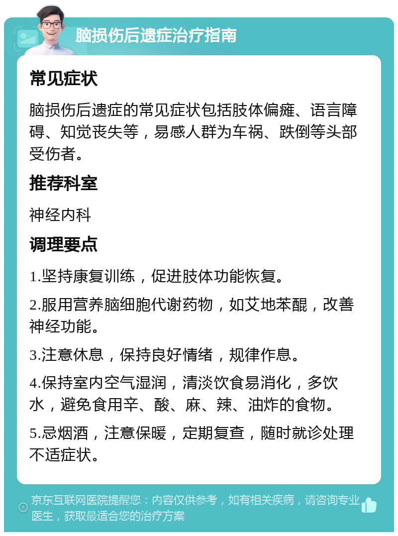 脑损伤后遗症治疗指南 常见症状 脑损伤后遗症的常见症状包括肢体偏瘫、语言障碍、知觉丧失等，易感人群为车祸、跌倒等头部受伤者。 推荐科室 神经内科 调理要点 1.坚持康复训练，促进肢体功能恢复。 2.服用营养脑细胞代谢药物，如艾地苯醌，改善神经功能。 3.注意休息，保持良好情绪，规律作息。 4.保持室内空气湿润，清淡饮食易消化，多饮水，避免食用辛、酸、麻、辣、油炸的食物。 5.忌烟酒，注意保暖，定期复查，随时就诊处理不适症状。